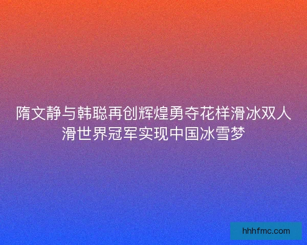 隋文静与韩聪再创辉煌勇夺花样滑冰双人滑世界冠军实现中国冰雪梦