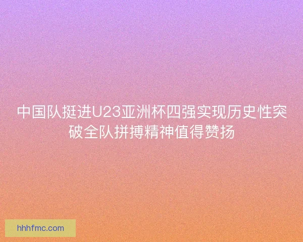 中国队挺进U23亚洲杯四强实现历史性突破全队拼搏精神值得赞扬