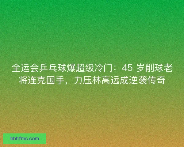 全运会乒乓球爆超级冷门：45 岁削球老将连克国手，力压林高远成逆袭传奇
