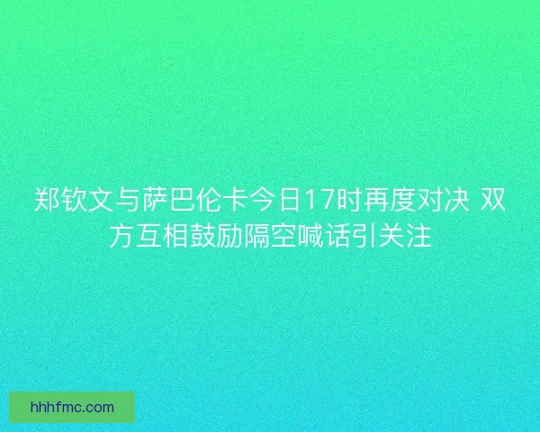 郑钦文与萨巴伦卡今日17时再度对决 双方互相鼓励隔空喊话引关注