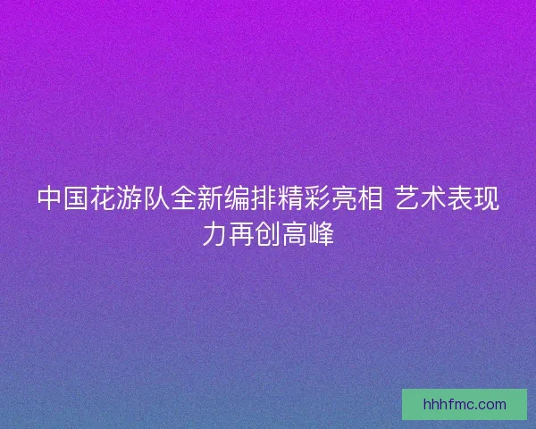中国花游队全新编排精彩亮相 艺术表现力再创高峰