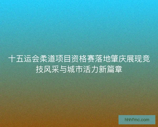 十五运会柔道项目资格赛落地肇庆展现竞技风采与城市活力新篇章