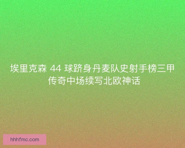 埃里克森 44 球跻身丹麦队史射手榜三甲 传奇中场续写北欧神话