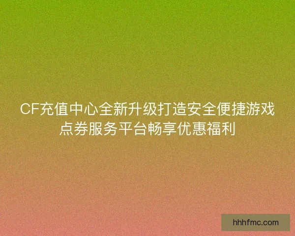 CF充值中心全新升级打造安全便捷游戏点券服务平台畅享优惠福利