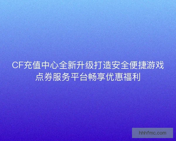 CF充值中心全新升级打造安全便捷游戏点券服务平台畅享优惠福利