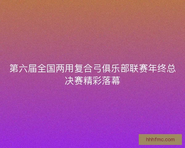 第六届全国两用复合弓俱乐部联赛年终总决赛精彩落幕