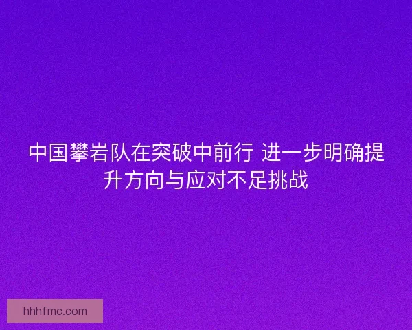 中国攀岩队在突破中前行 进一步明确提升方向与应对不足挑战