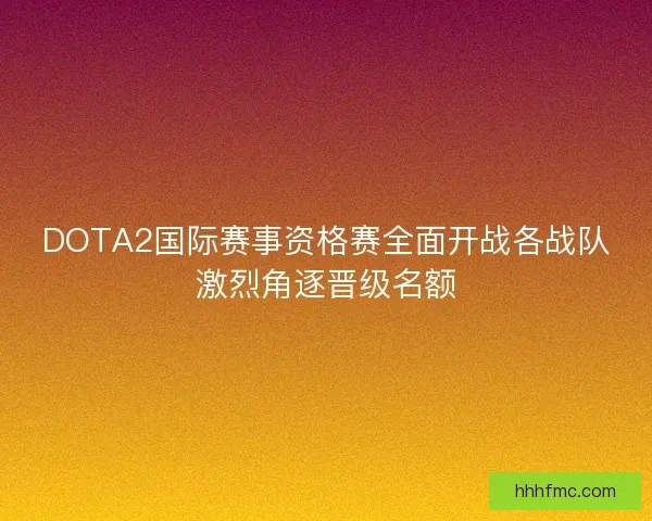 DOTA2国际赛事资格赛全面开战各战队激烈角逐晋级名额