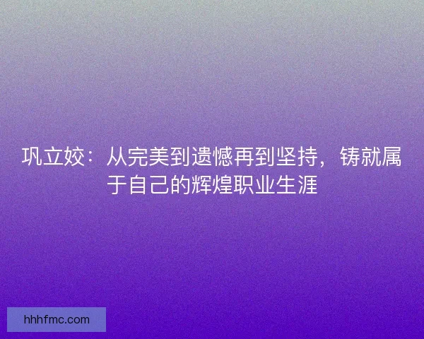 巩立姣：从完美到遗憾再到坚持，铸就属于自己的辉煌职业生涯