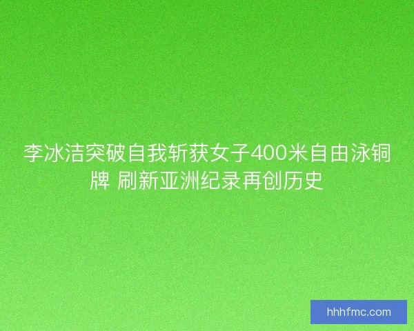 李冰洁突破自我斩获女子400米自由泳铜牌 刷新亚洲纪录再创历史